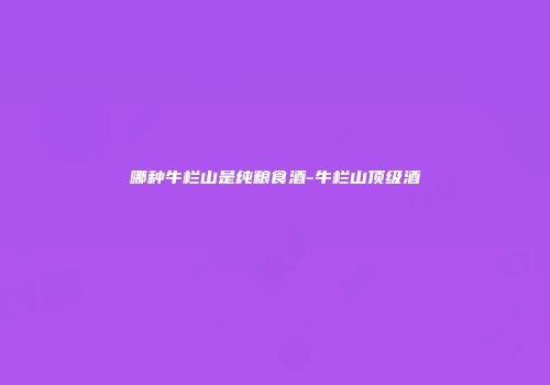 哪种牛栏山是纯粮食酒-牛栏山顶级酒