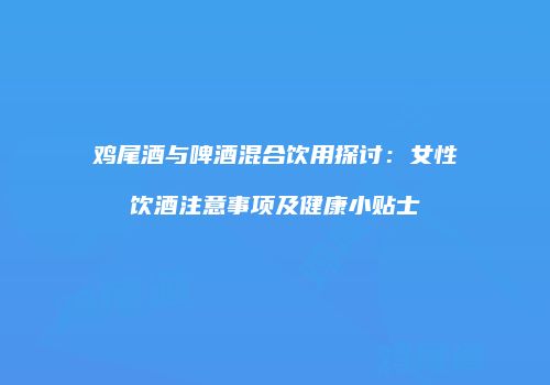 鸡尾酒与啤酒混合饮用探讨：女性饮酒注意事项及健康小贴士
