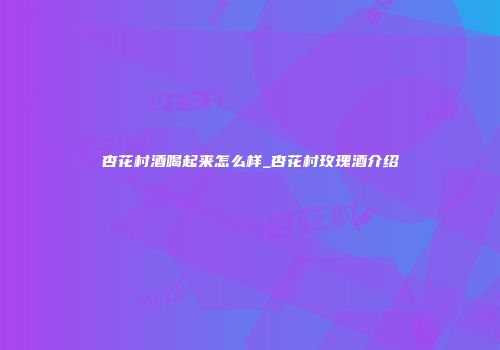 杏花村酒喝起来怎么样_杏花村玫瑰酒介绍