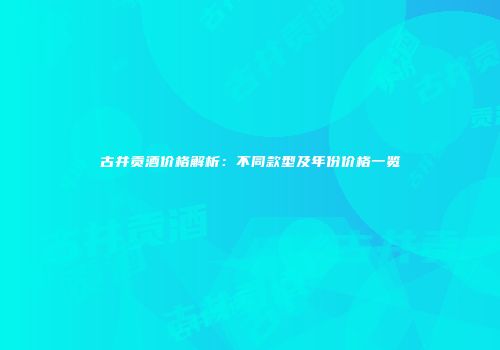 古井贡酒价格解析：不同款型及年份价格一览