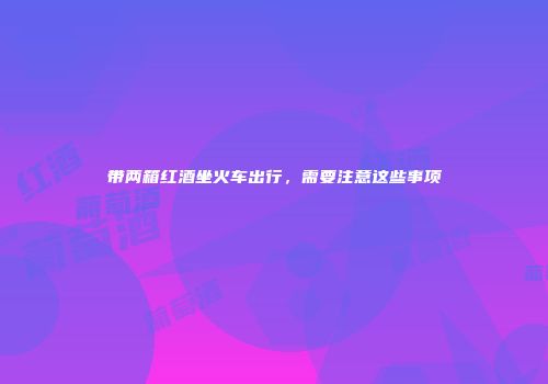 带两箱红酒坐火车出行，需要注意这些事项