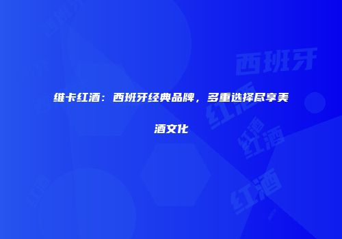 维卡红酒：西班牙经典品牌，多重选择尽享美酒文化
