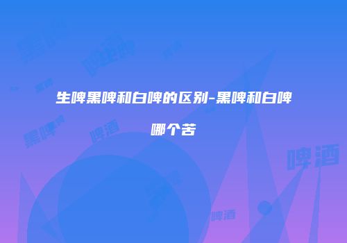 生啤黑啤和白啤的区别-黑啤和白啤哪个苦