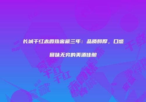 长城干红赤霞珠窖藏三年：品质醇厚，口感回味无穷的美酒佳酿