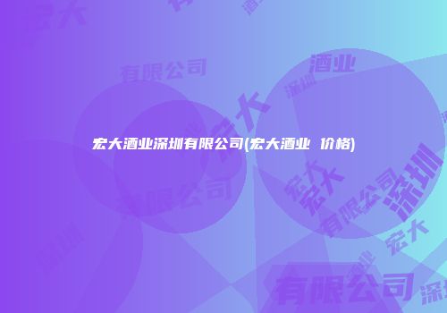 宏大酒业深圳有限公司(宏大酒业 价格)