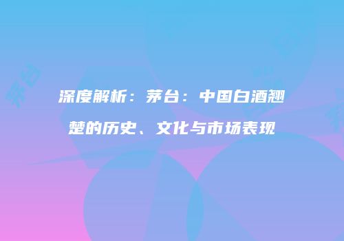 深度解析：茅台：中国白酒翘楚的历史、文化与市场表现
