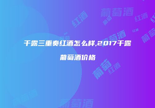 干露三重奏红酒怎么样,2017干露葡萄酒价格