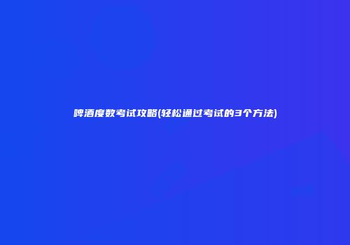 啤酒度数考试攻略(轻松通过考试的3个方法)