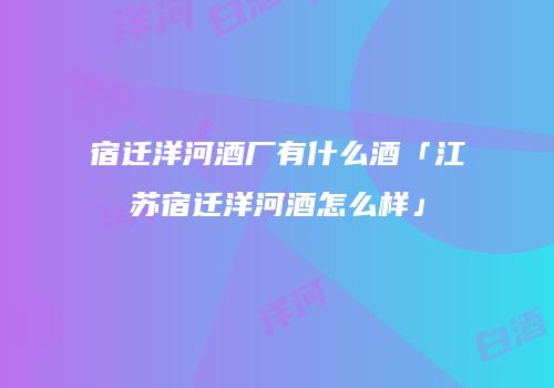 宿迁洋河酒厂有什么酒「江苏宿迁洋河酒怎么样」