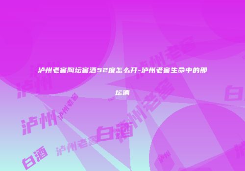 泸州老窖陶坛窖酒52度怎么开-泸州老窖生命中的那坛酒