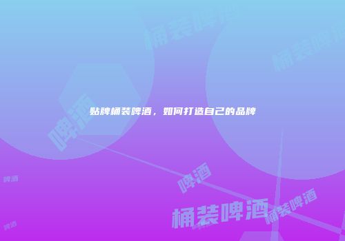 贴牌桶装啤酒，如何打造自己的品牌
