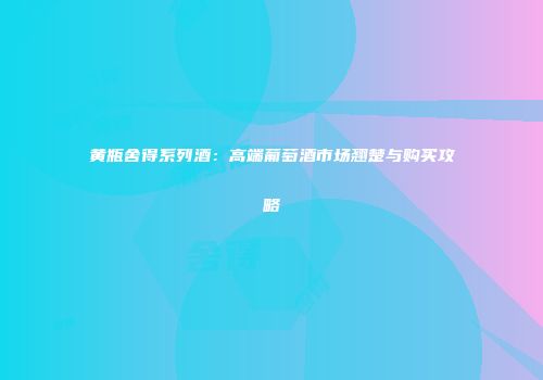 黄瓶舍得系列酒：高端葡萄酒市场翘楚与购买攻略