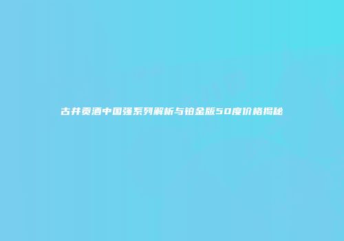 古井贡酒中国强系列解析与铂金版50度价格揭秘