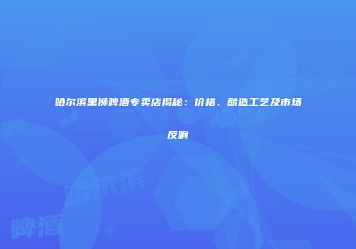 哈尔滨黑狮啤酒专卖店揭秘：价格、酿造工艺及市场反响