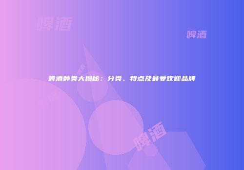 啤酒种类大揭秘：分类、特点及最受欢迎品牌