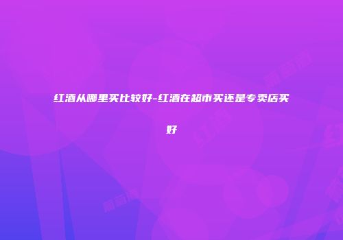红酒从哪里买比较好-红酒在超市买还是专卖店买好