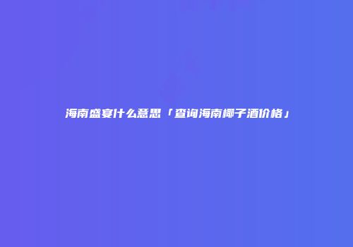 海南盛宴什么意思「查询海南椰子酒价格」