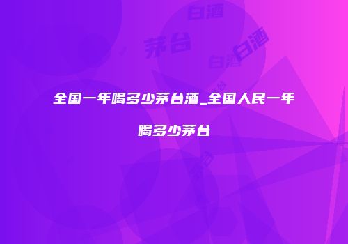 全国一年喝多少茅台酒_全国人民一年喝多少茅台