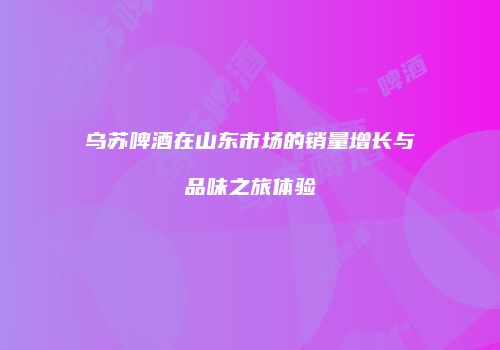 乌苏啤酒在山东市场的销量增长与品味之旅体验