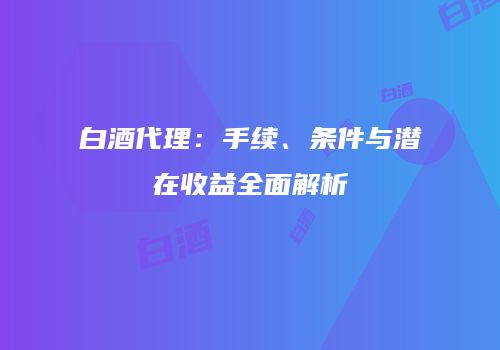 白酒代理：手续、条件与潜在收益全面解析