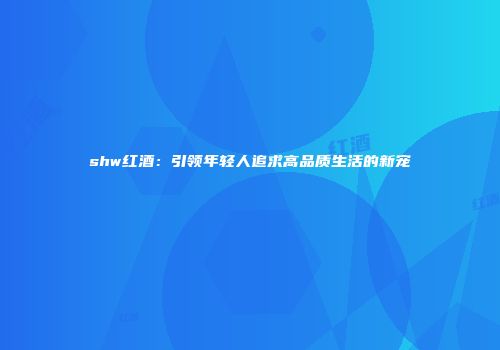 shw红酒：引领年轻人追求高品质生活的新宠