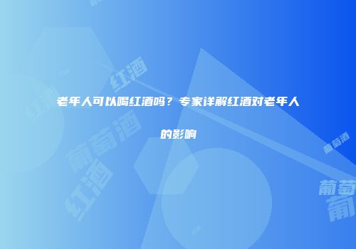 老年人可以喝红酒吗？专家详解红酒对老年人的影响