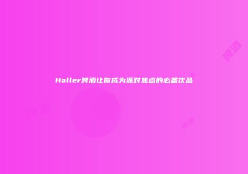 Haller啤酒让你成为派对焦点的必备饮品