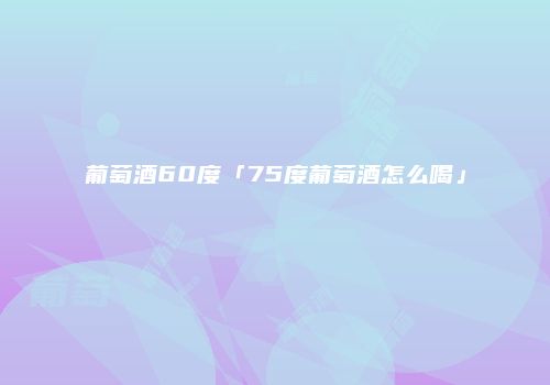 葡萄酒60度「75度葡萄酒怎么喝」