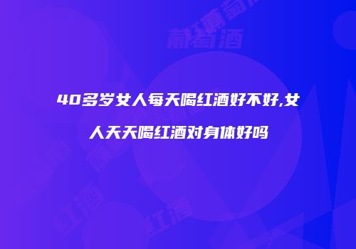 40多岁女人每天喝红酒好不好,女人天天喝红酒对身体好吗