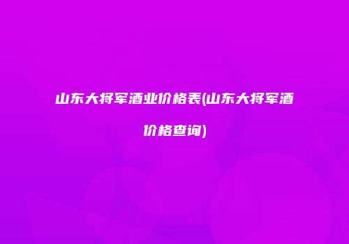 山东大将军酒业价格表(山东大将军酒价格查询)