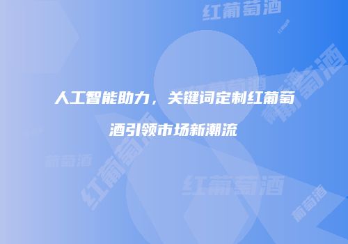 人工智能助力，关键词定制红葡萄酒引领市场新潮流