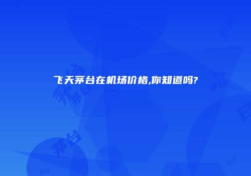 飞天茅台在机场价格,你知道吗?