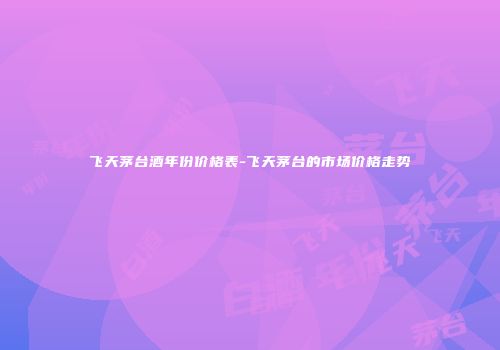 飞天茅台酒年份价格表-飞天茅台的市场价格走势