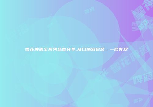 雪花啤酒全系列品鉴分享,从口感到包装，一网打尽