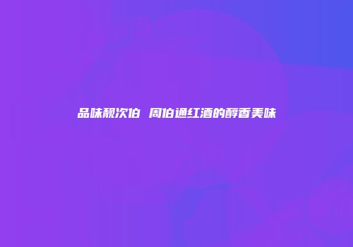 品味靓次伯 周伯通红酒的醇香美味