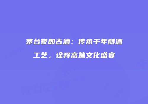 茅台夜郎古酒：传承千年酿酒工艺，诠释高端文化盛宴