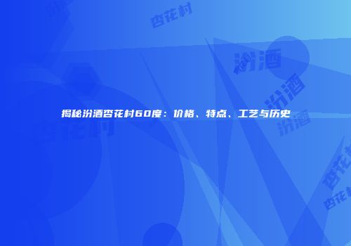 揭秘汾酒杏花村60度：价格、特点、工艺与历史