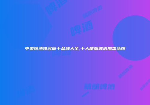 中国啤酒排名前十品牌大全,十大精酿啤酒加盟品牌