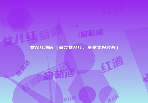女儿红酒店（品尝女儿红，享受美好时光）