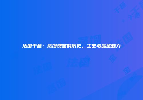 法国干邑：蒸馏瑰宝的历史、工艺与品鉴魅力