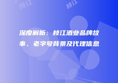 深度解析：枝江酒业品牌故事、老字号背景及代理信息