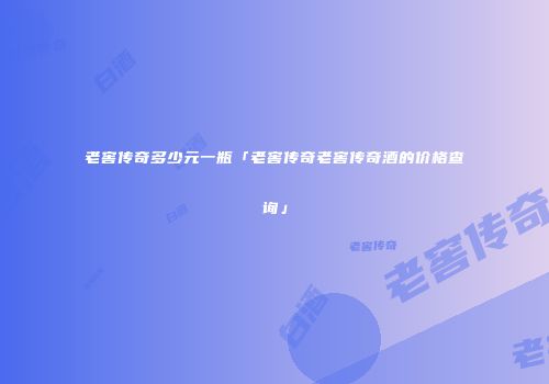 老窖传奇多少元一瓶「老窖传奇老窖传奇酒的价格查询」