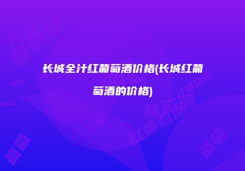 长城全汁红葡萄酒价格(长城红葡萄酒的价格)