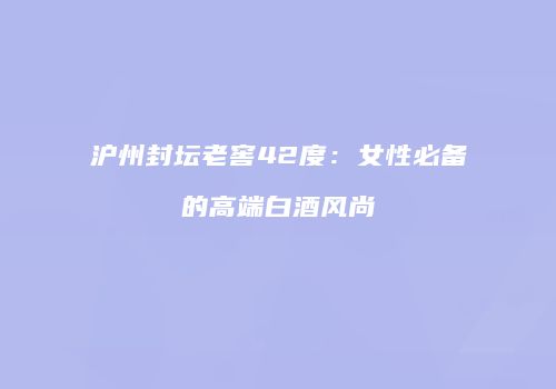 沪州封坛老窖42度：女性必备的高端白酒风尚