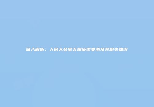 深入解析：人民大会堂五粮液国宴酒及其相关知识
