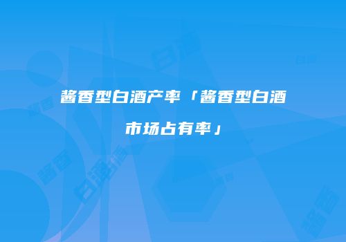 酱香型白酒产率「酱香型白酒市场占有率」