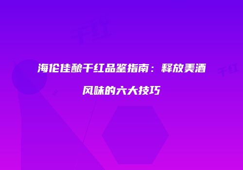 海伦佳酿干红品鉴指南：释放美酒风味的六大技巧