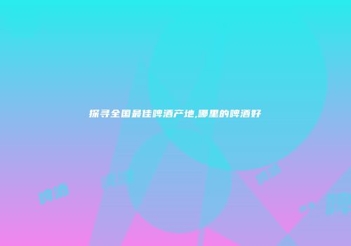 探寻全国最佳啤酒产地,哪里的啤酒好
