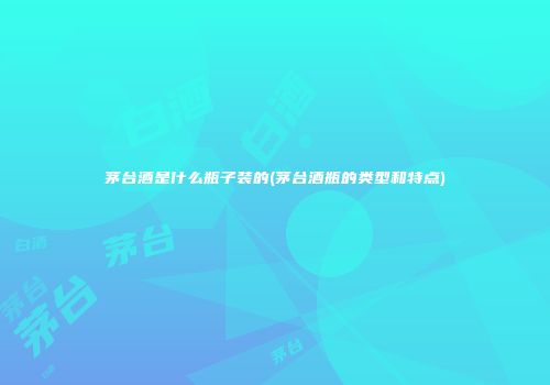 茅台酒是什么瓶子装的(茅台酒瓶的类型和特点)