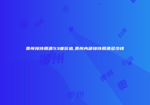 贵州接待用酒53度价格,贵州内部接待用酒多少钱